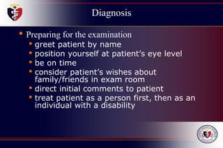 Diagnosis
• Preparing for the examination
• greet patient by name
• position yourself at patient’s eye level
• be on time
• consider patient’s wishes about
family/friends in exam room
• direct initial comments to patient
• treat patient as a person first, then as an
individual with a disability
 