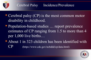 Cerebral Palsy Incidence/Prevalence
• Cerebral palsy (CP) is the most common motor
disability in childhood.
• Population-based studies … report prevalence
estimates of CP ranging from 1.5 to more than 4
per 1,000 live births…
• About 1 in 323 children has been identified with
CP (https://www.cdc.gov/ncbddd/cp/data.html)
 