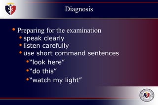 Diagnosis
• Preparing for the examination
• speak clearly
• listen carefully
• use short command sentences
•“look here”
•“do this”
•“watch my light”
 