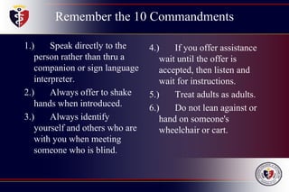Remember the 10 Commandments
1.) Speak directly to the
person rather than thru a
companion or sign language
interpreter.
2.) Always offer to shake
hands when introduced.
3.) Always identify
yourself and others who are
with you when meeting
someone who is blind.
4.) If you offer assistance
wait until the offer is
accepted, then listen and
wait for instructions.
5.) Treat adults as adults.
6.) Do not lean against or
hand on someone's
wheelchair or cart.
 
