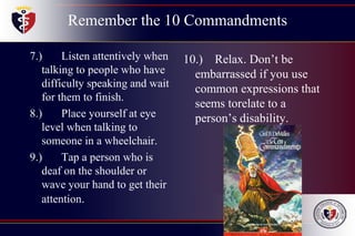 Remember the 10 Commandments
7.) Listen attentively when
talking to people who have
difficulty speaking and wait
for them to finish.
8.) Place yourself at eye
level when talking to
someone in a wheelchair.
9.) Tap a person who is
deaf on the shoulder or
wave your hand to get their
attention.
10.) Relax. Don’t be
embarrassed if you use
common expressions that
seems torelate to a
person’s disability.
 