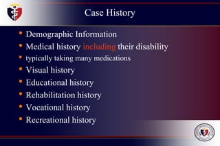 Case History
• Demographic Information
• Medical history including their disability
• typically taking many medications
• Visual history
• Educational history
• Rehabilitation history
• Vocational history
• Recreational history
 