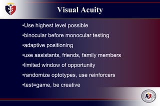 Visual Acuity
•Use highest level possible
•binocular before monocular testing
•adaptive positioning
•use assistants, friends, family members
•limited window of opportunity
•randomize optotypes, use reinforcers
•test=game, be creative
 