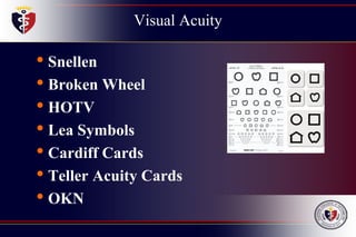 Visual Acuity
• Snellen
• Broken Wheel
• HOTV
• Lea Symbols
• Cardiff Cards
• Teller Acuity Cards
• OKN
 