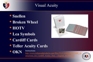 Visual Acuity
• Snellen
• Broken Wheel
• HOTV
• Lea Symbols
• Cardiff Cards
• Teller Acuity Cards
• OKN Instructions:
http://www.richmondproducts.com/files/5213/1549/9503/4740R_In
structions_for_Cardiff_Acuity_Test_-_English_062906.pdf
 