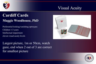 Visual Acuity
Cardiff Cards
Maggie Woodhouse, PhD
Preferential looking/vanishing optotypes
Children 1-3 years
Intellectual impairment
eleven visual acuity levels
Largest picture, 1m or 50cm, watch
gaze, end when 2 out of 3 are correct
for smallest picture
 