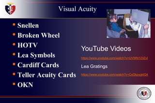Visual Acuity
• Snellen
• Broken Wheel
• HOTV
• Lea Symbols
• Cardiff Cards
• Teller Acuity Cards
• OKN
YouTube Videos
https://www.youtube.com/watch?v=IJVWN123ZyI
Lea Gratings
https://www.youtube.com/watch?v=CsGkpygktQ4
 