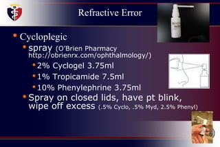 Refractive Error
• Cycloplegic
• spray (O’Brien Pharmacy
http://obrienrx.com/ophthalmology/)
•2% Cyclogel 3.75ml
•1% Tropicamide 7.5ml
•10% Phenylephrine 3.75ml
• Spray on closed lids, have pt blink,
wipe off excess (.5% Cyclo, .5% Myd, 2.5% Phenyl)
 