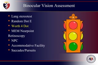 Binocular Vision Assessment
• Lang stereotest
• Random Dot E
• Worth 4 Dot
• MEM Nearpoint
Retinoscopy
• NPC
• Accommodative Facility
• Saccades/Pursuits
 
