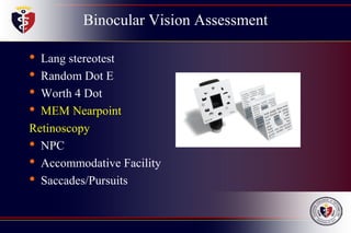 Binocular Vision Assessment
• Lang stereotest
• Random Dot E
• Worth 4 Dot
• MEM Nearpoint
Retinoscopy
• NPC
• Accommodative Facility
• Saccades/Pursuits
 