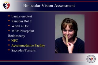 Binocular Vision Assessment
• Lang stereotest
• Random Dot E
• Worth 4 Dot
• MEM Nearpoint
Retinoscopy
• NPC
• Accommodative Facility
• Saccades/Pursuits
 