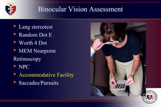 Binocular Vision Assessment
• Lang stereotest
• Random Dot E
• Worth 4 Dot
• MEM Nearpoint
Retinoscopy
• NPC
• Accommodative Facility
• Saccades/Pursuits
 