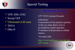 Special Testing
• VEP, ERG, EOG
• Sweep VEP
• Ultrasound (A/B scan)
• TOVA
• Ober II
Ultrasound, B-Scan
CPT 76512 (contact B-scan);
Indications
Examination of the posterior portion
of the eye when direct view is
precluded by media opacities.
Evaluation of intraocular or orbital
masses.
For more info:
http://www.healthgate.co.uk/dp/dph.
0253.shtml
 