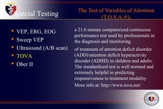 Special Testing
• VEP, ERG, EOG
• Sweep VEP
• Ultrasound (A/B scan)
• TOVA
• Ober II
The Test of Variables of Attention
(T.O.V.A.®),
a 21.6 minute computerized continuous
performance test used by professionals in
the diagnosis and monitoring
of treatment of attention deficit disorder
(ADD)/attention deficit hyperactivity
disorder (ADHD) in children and adults.
The standardized test is well normed and
extremely helpful in predicting
responsiveness to treatment modality.
More info at: http://www.tova.net/
 