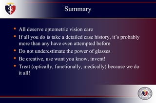 Summary
• All deserve optometric vision care
• If all you do is take a detailed case history, it’s probably
more than any have even attempted before
• Do not underestimate the power of glasses
• Be creative, use want you know, invent!
• Treat (optically, functionally, medically) because we do
it all!
 