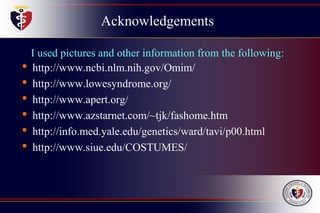 Acknowledgements
I used pictures and other information from the following:
• http://www.ncbi.nlm.nih.gov/Omim/
• http://www.lowesyndrome.org/
• http://www.apert.org/
• http://www.azstarnet.com/~tjk/fashome.htm
• http://info.med.yale.edu/genetics/ward/tavi/p00.html
• http://www.siue.edu/COSTUMES/
 