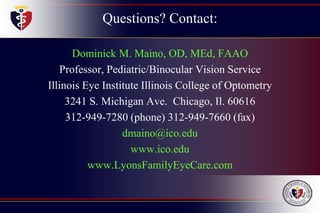 Questions? Contact:
Dominick M. Maino, OD, MEd, FAAO
Professor, Pediatric/Binocular Vision Service
Illinois Eye Institute Illinois College of Optometry
3241 S. Michigan Ave. Chicago, Il. 60616
312-949-7280 (phone) 312-949-7660 (fax)
dmaino@ico.edu
www.ico.edu
www.LyonsFamilyEyeCare.com
 