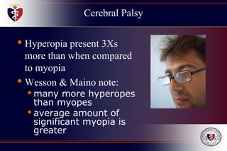 Cerebral Palsy
• Hyperopia present 3Xs
more than when compared
to myopia
• Wesson & Maino note:
• many more hyperopes
than myopes
• average amount of
significant myopia is
greater
 