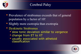 Cerebral Palsy
• Prevalence of strabismus exceeds that of general
population by a factor of 10!
• Slightly more esotropia than exotropia
• Dyskinetic Strabismus
• slow tonic deviation similar to vergence
• change from ET to XT
• usually associated with athetoid
classification
 