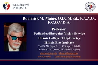 Dominick M. Maino, O.D., M.Ed., F.A.A.O.,
F.C.O.V.D-A.
Professor,
Pediatrics/Binocular Vision Service
Illinois College of Optometry
Illinois Eye Institute
3241 S. Michigan Ave. Chicago, Il. 60616
312-949-7280 (Voice) 312-949-7358 (fax)
dmaino@ico.edu MainosMemos.com
www.ico.edu LyonsFamilyEyeCare.com
 