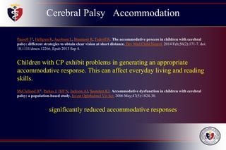 Cerebral Palsy Accommodation
Pansell T1, Hellgren K, Jacobson L, Brautaset R, Tedroff K. The accommodative process in children with cerebral
palsy: different strategies to obtain clear vision at short distance. Dev Med Child Neurol. 2014 Feb;56(2):171-7. doi:
10.1111/dmcn.12266. Epub 2013 Sep 4.
Children with CP exhibit problems in generating an appropriate
accommodative response. This can affect everyday living and reading
skills.
McClelland JF1, Parkes J, Hill N, Jackson AJ, Saunders KJ. Accommodative dysfunction in children with cerebral
palsy: a population-based study. Invest Ophthalmol Vis Sci. 2006 May;47(5):1824-30.
significantly reduced accommodative responses
 