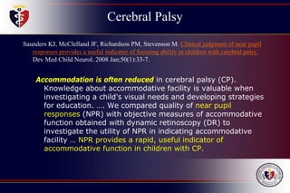 Cerebral Palsy
Saunders KJ, McClelland JF, Richardson PM, Stevenson M. Clinical judgment of near pupil
responses provides a useful indicator of focusing ability in children with cerebral palsy.
Dev Med Child Neurol. 2008 Jan;50(1):33-7.
Accommodation is often reduced in cerebral palsy (CP).
Knowledge about accommodative facility is valuable when
investigating a child's visual needs and developing strategies
for education. …. We compared quality of near pupil
responses (NPR) with objective measures of accommodative
function obtained with dynamic retinoscopy (DR) to
investigate the utility of NPR in indicating accommodative
facility … NPR provides a rapid, useful indicator of
accommodative function in children with CP.
 