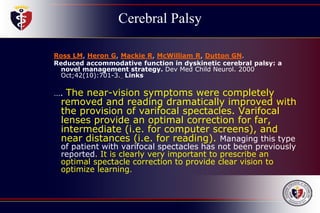 Cerebral Palsy
Ross LM, Heron G, Mackie R, McWilliam R, Dutton GN.
Reduced accommodative function in dyskinetic cerebral palsy: a
novel management strategy. Dev Med Child Neurol. 2000
Oct;42(10):701-3. Links
…. The near-vision symptoms were completely
removed and reading dramatically improved with
the provision of varifocal spectacles. Varifocal
lenses provide an optimal correction for far,
intermediate (i.e. for computer screens), and
near distances (i.e. for reading). Managing this type
of patient with varifocal spectacles has not been previously
reported. It is clearly very important to prescribe an
optimal spectacle correction to provide clear vision to
optimize learning.
 