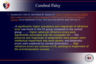 Cerebral Palsy
• Saunders KJ, Little JA, McClelland JF, Jackson AJ. Profile of refractive errors in cerebral
palsy: impact of severity of motor impairment (GMFCS) and CP subtype on refractive
outcome. Invest Ophthalmol Vis Sci. 2010 Jun;51(6):2885-90. Epub 2010 Jan 27.
… A significantly higher prevalence and magnitude of refractive
error was found in the CP group compared to the control
group. … …. Higher spherical refractive errors were
significantly associated with the nonspastic CP …. The
presence and magnitude of astigmatism were greater when
intellectual impairment was more severe, and astigmatic
errors were explained by corneal dimensions. …. High
refractive errors are common in CP, pointing to impairment of
the emmetropization process. ….
 