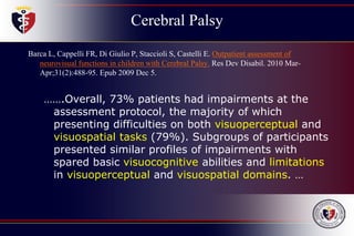 Cerebral Palsy
Barca L, Cappelli FR, Di Giulio P, Staccioli S, Castelli E. Outpatient assessment of
neurovisual functions in children with Cerebral Palsy. Res Dev Disabil. 2010 Mar-
Apr;31(2):488-95. Epub 2009 Dec 5.
…….Overall, 73% patients had impairments at the
assessment protocol, the majority of which
presenting difficulties on both visuoperceptual and
visuospatial tasks (79%). Subgroups of participants
presented similar profiles of impairments with
spared basic visuocognitive abilities and limitations
in visuoperceptual and visuospatial domains. …
 