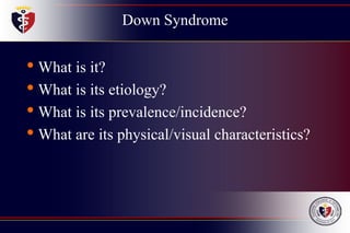 Down Syndrome
• What is it?
• What is its etiology?
• What is its prevalence/incidence?
• What are its physical/visual characteristics?
 
