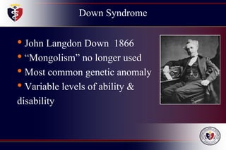 Down Syndrome
• John Langdon Down 1866
• “Mongolism” no longer used
• Most common genetic anomaly
• Variable levels of ability &
disability
 