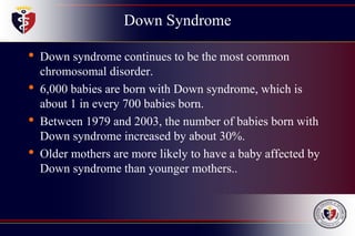Down Syndrome
• Down syndrome continues to be the most common
chromosomal disorder.
• 6,000 babies are born with Down syndrome, which is
about 1 in every 700 babies born.
• Between 1979 and 2003, the number of babies born with
Down syndrome increased by about 30%.
• Older mothers are more likely to have a baby affected by
Down syndrome than younger mothers..
 