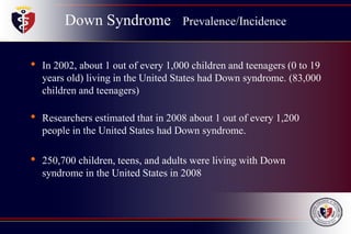 Down Syndrome Prevalence/Incidence
• In 2002, about 1 out of every 1,000 children and teenagers (0 to 19
years old) living in the United States had Down syndrome. (83,000
children and teenagers)
• Researchers estimated that in 2008 about 1 out of every 1,200
people in the United States had Down syndrome.
• 250,700 children, teens, and adults were living with Down
syndrome in the United States in 2008
 