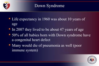 Down Syndrome
• Life expectancy in 1960 was about 10 years of
age
• In 2007 they lived to be about 47 years of age
• 50% of all babies born with Down syndrome have
a congenital heart defect
• Many would die of pneumonia as well (poor
immune system)
 