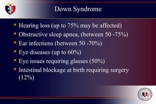 Down Syndrome
• Hearing loss (up to 75% may be affected)
• Obstructive sleep apnea, (between 50 -75%)
• Ear infections (between 50 -70%)
• Eye diseases (up to 60%)
• Eye issues requiring glasses (50%)
• Intestinal blockage at birth requiring surgery
(12%)
 