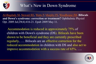 What’s New in Down Syndrome
Al-Bagdady M, Stewart RE, Watts P, Murphy PJ, Woodhouse JM. Bifocals
and Down's syndrome: correction or treatment? Ophthalmic Physiol
Opt. 2009 Jul;29(4):416-21. Epub 2009 May 11.
Accommodation is reduced in approximately 75% of
children with Down's syndrome (DS). Bifocals have been
shown to be beneficial and they are currently prescribed
regularly.. … Bifocals are an effective correction for the
reduced accommodation in children with DS and also act to
improve accommodation with a success rate of 65%. ….
 