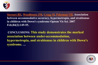 Stewart RE, Woodhouse JM, Cregg M, Pakeman VH. Association
between accommodative accuracy, hypermetropia, and strabismus
in children with Down's syndrome Optom Vis Sci. 2007
Feb;84(2):149-55.
CONCLUSIONS: This study demonstrates the marked
association between under-accommodation,
hypermetropia, and strabismus in children with Down's
syndrome. …
 