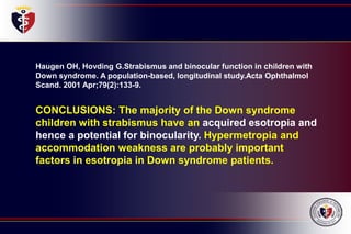 Haugen OH, Hovding G.Strabismus and binocular function in children with
Down syndrome. A population-based, longitudinal study.Acta Ophthalmol
Scand. 2001 Apr;79(2):133-9.
CONCLUSIONS: The majority of the Down syndrome
children with strabismus have an acquired esotropia and
hence a potential for binocularity. Hypermetropia and
accommodation weakness are probably important
factors in esotropia in Down syndrome patients.
 