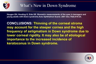 What’s New in Down Syndrome
Haugen OH, Hovding G, Eide GE. Biometric measurements of the eyes in teenagers and
young adults with Down syndrome.Acta Ophthalmol Scand. 2001 Dec;79(6):616-25.
CONCLUSIONS: Thinning of the corneal stroma
may account for the steeper cornea and the high
frequency of astigmatism in Down syndrome due to
lower corneal rigidity. It may also be of etiological
importance to the increased incidence of
keratoconus in Down syndrome.
 
