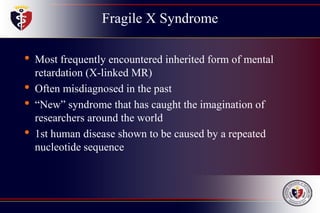 Fragile X Syndrome
• Most frequently encountered inherited form of mental
retardation (X-linked MR)
• Often misdiagnosed in the past
• “New” syndrome that has caught the imagination of
researchers around the world
• 1st human disease shown to be caused by a repeated
nucleotide sequence
 
