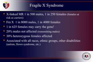 Fragile X Syndrome
• X-linked MR 1 in 500 males, 1 in 250 females (females at
risk as carriers)
• Fra X 1 in 8000 males, 1 in 4000 females
• 1 in 625 females may carry the gene!
• 20% males not affected (transmitting males)
• 30% heterozygous females affected
• Associated with all races, ethnic groups, other disabilities
(autism, Down syndrome, etc.)
 