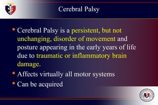 Cerebral Palsy
• Cerebral Palsy is a persistent, but not
unchanging, disorder of movement and
posture appearing in the early years of life
due to traumatic or inflammatory brain
damage.
• Affects virtually all motor systems
• Can be acquired
 