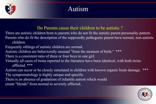 Autism
Do Parents cause their children to be autistic ?
There are autistic children born to parents who do not fit the autistic parent personality pattern.
Parents who do fit the description of the supposedly pathogenic parent have normal, non-autistic
children.
Frequently siblings of autistic children are normal.
Autistic children are behaviorally unusual "from the moment of birth." ***
There is a consistent ratio of three or four boys to one girl.
Virtually all cases of twins reported in the literature have been identical, with both twins
afflicted. ***
Autism can occur or be closely simulated in children with known organic brain damage. ***
The symptomatology is highly unique and specific.
There is an absence of gradations of infantile autism which would
create "blends" from normal to severely afflicted.
 
