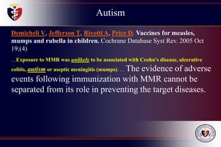 Autism
Childhood
Disintegrative
Disorder
Demicheli V, Jefferson T, Rivetti A, Price D. Vaccines for measles,
mumps and rubella in children. Cochrane Database Syst Rev. 2005 Oct
19;(4)
…Exposure to MMR was unlikely to be associated with Crohn's disease, ulcerative
colitis, autism or aseptic meningitis (mumps). … The evidence of adverse
events following immunization with MMR cannot be
separated from its role in preventing the target diseases.
 