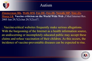 Autism
Childhood
Disintegrative
Disorder
Zimmerman RK, Wolfe RM, Fox DE, Fox JR, Nowalk MP, Troy JA,
Sharp LK. Vaccine criticism on the World Wide Web .J Med Internet Res.
2005 Jun 29;7(2):Jun 29;7(2):e17.
…Vaccine-critical websites frequently make serious allegations.
With the burgeoning of the Internet as a health information source,
an undiscerning or incompletely educated public may accept these
claims and refuse vaccination of their children. As this occurs, the
incidence of vaccine-preventable diseases can be expected to rise.
 
