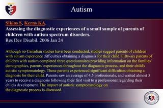 Autism
Childhood
Disintegrative
Disorder
Siklos S, Kerns KA.
Assessing the diagnostic experiences of a small sample of parents of
children with autism spectrum disorders.
Res Dev Disabil. 2006 Jan 24
Although no Canadian studies have been conducted, studies suggest parents of children
with autism experience difficulties obtaining a diagnosis for their child. Fifty-six parents of
children with autism completed three questionnaires providing information on the families'
demographics, parents' experiences throughout the diagnostic process, and their child's
autistic symptomatology. These parents experienced significant difficulties obtaining a
diagnosis for their child. Parents saw an average of 4.5 professionals, and waited almost 3
years to receive a diagnosis following their first visit to a professional regarding their
child's development. The impact of autistic symptomatology on
the diagnostic process is discussed.
 