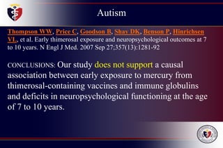 Autism
Childhood
Disintegrative
Disorder
Thompson WW, Price C, Goodson B, Shay DK, Benson P, Hinrichsen
VL, et al. Early thimerosal exposure and neuropsychological outcomes at 7
to 10 years. N Engl J Med. 2007 Sep 27;357(13):1281-92
CONCLUSIONS: Our study does not support a causal
association between early exposure to mercury from
thimerosal-containing vaccines and immune globulins
and deficits in neuropsychological functioning at the age
of 7 to 10 years.
 