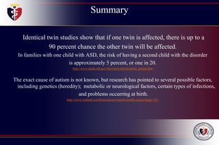 Summary
Identical twin studies show that if one twin is affected, there is up to a
90 percent chance the other twin will be affected.
In families with one child with ASD, the risk of having a second child with the disorder
is approximately 5 percent, or one in 20.
http://www.ninds.nih.gov/disorders/autism/detail_autism.htm
The exact cause of autism is not known, but research has pointed to several possible factors,
including genetics (heredity); metabolic or neurological factors, certain types of infections,
and problems occurring at birth.
http://www.webmd.com/brain/autism/mental-health-autism?page=2#1
 