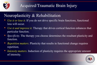 Acquired/Traumatic Brain Injury
Neuroplasticity & Rehabilitation
• Use it or lose it. If you do not drive specific brain functions, functional
loss will occur.
• Use it and improve it. Therapy that drives cortical function enhances that
particular function.
• Specificity. The therapy you choose determines the resultant plasticity and
function.
• Repetition matters. Plasticity that results in functional change requires
repetition.
• Intensity matters. Induction of plasticity requires the appropriate amount
of intensity.
 