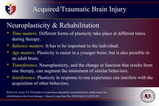 Acquired/Traumatic Brain Injury
Neuroplasticity & Rehabilitation
• Time matters. Different forms of plasticity take place at different times
during therapy.
• Salience matters. It has to be important to the individual.
• Age matters. Plasticity is easier in a younger brain, but is also possible in
an adult brain.
• Transference. Neuroplasticity, and the change in function that results from
one therapy, can augment the attainment of similar behaviors.
• Interference. Plasticity in response to one experience can interfere with the
acquisition of other behaviors.
Kleim JA, Jones TA. Principles of experience-dependent neural plasticity: implications for
rehabilitation after brain damage. J Speech Lang Hear Res 2008 Feb;51(1):S225-39.
 